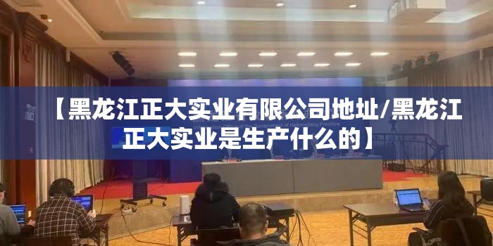 【黑龙江正大实业有限公司地址/黑龙江正大实业是生产什么的】